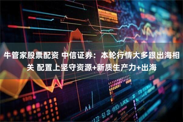 牛管家股票配资 中信证券：本轮行情大多跟出海相关 配置上坚守资源+新质生产力+出海