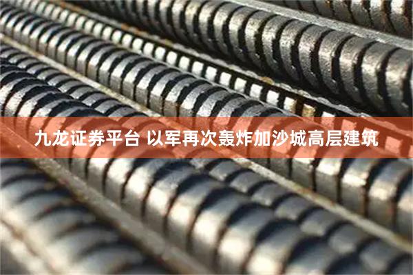 九龙证券平台 以军再次轰炸加沙城高层建筑