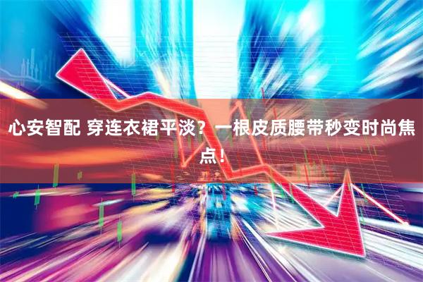 心安智配 穿连衣裙平淡？一根皮质腰带秒变时尚焦点！