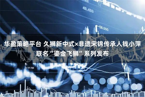 华盈策略平台 久狮新中式×非遗宋锦传承人钱小萍联名“鎏金飞狮”系列发布