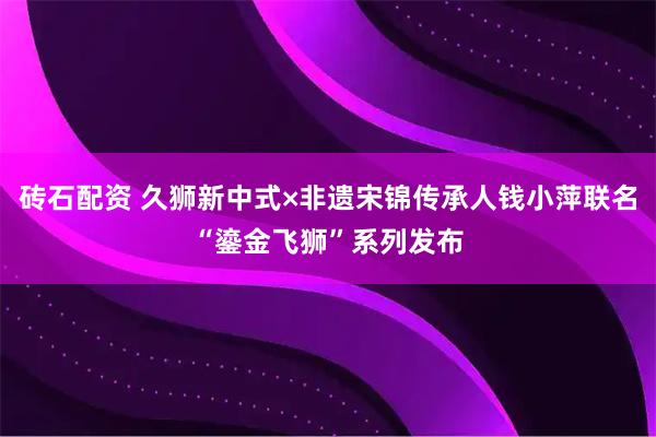 砖石配资 久狮新中式×非遗宋锦传承人钱小萍联名“鎏金飞狮”系列发布