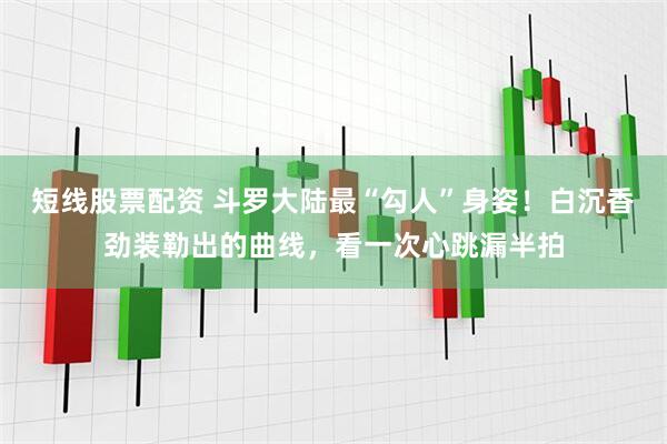 短线股票配资 斗罗大陆最“勾人”身姿！白沉香劲装勒出的曲线，看一次心跳漏半拍