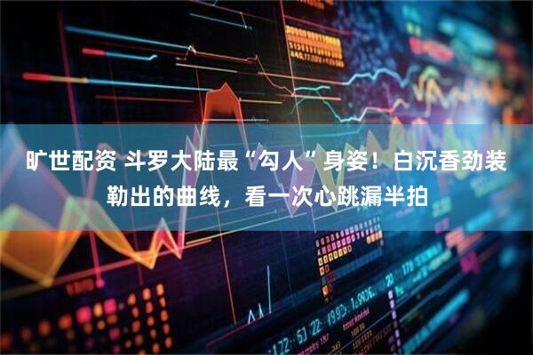 旷世配资 斗罗大陆最“勾人”身姿！白沉香劲装勒出的曲线，看一次心跳漏半拍
