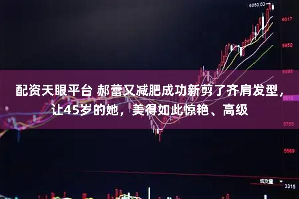 配资天眼平台 郝蕾又减肥成功新剪了齐肩发型，让45岁的她，美得如此惊艳、高级