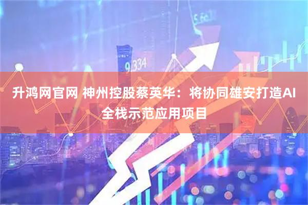 升鸿网官网 神州控股蔡英华：将协同雄安打造AI全栈示范应用项目