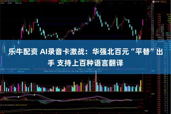 乐牛配资 AI录音卡激战：华强北百元“平替”出手 支持上百种语言翻译