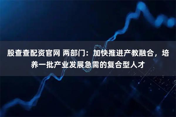 股查查配资官网 两部门：加快推进产教融合，培养一批产业发展急需的复合型人才