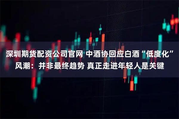深圳期货配资公司官网 中酒协回应白酒“低度化”风潮：并非最终趋势 真正走进年轻人是关键