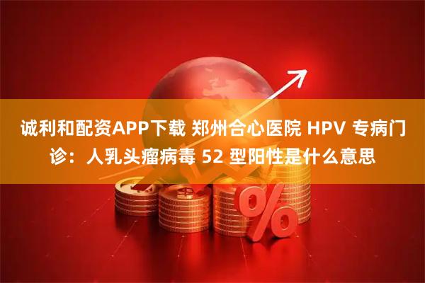 诚利和配资APP下载 郑州合心医院 HPV 专病门诊：人乳头瘤病毒 52 型阳性是什么意思