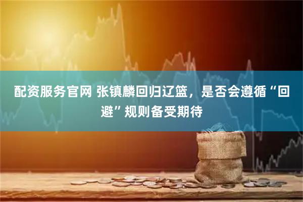 配资服务官网 张镇麟回归辽篮，是否会遵循“回避”规则备受期待