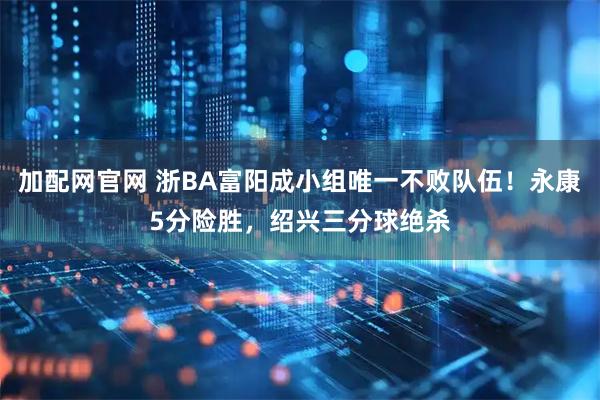 加配网官网 浙BA富阳成小组唯一不败队伍！永康5分险胜，绍兴三分球绝杀