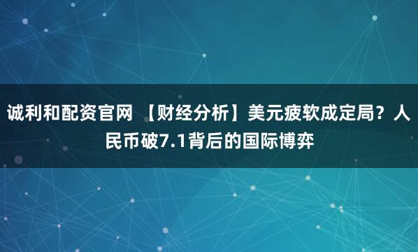 诚利和配资官网 【财经分析】美元疲软成定局？人民币破7.1背后的国际博弈