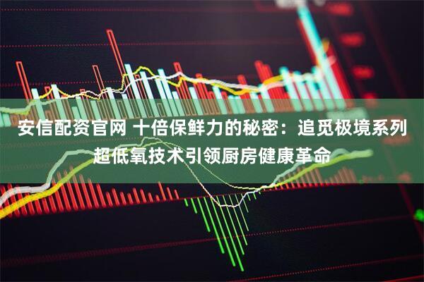 安信配资官网 十倍保鲜力的秘密：追觅极境系列超低氧技术引领厨房健康革命