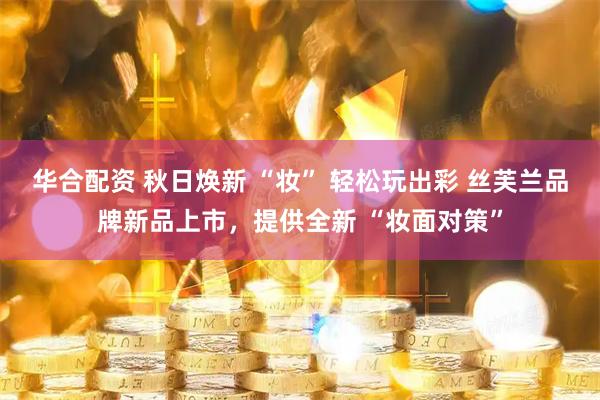 华合配资 秋日焕新 “妆” 轻松玩出彩 丝芙兰品牌新品上市，提供全新 “妆面对策”