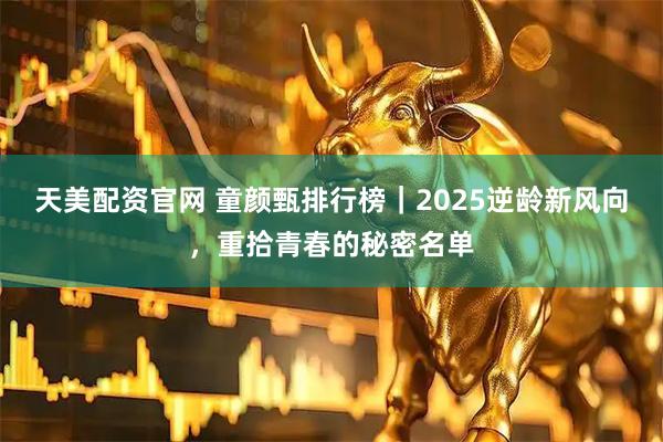 天美配资官网 童颜甄排行榜｜2025逆龄新风向，重拾青春的秘密名单