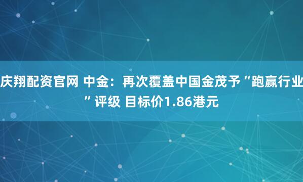 庆翔配资官网 中金：再次覆盖中国金茂予“跑赢行业”评级 目标价1.86港元