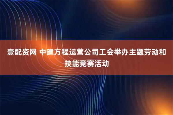 壹配资网 中建方程运营公司工会举办主题劳动和技能竞赛活动