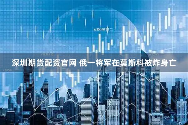 深圳期货配资官网 俄一将军在莫斯科被炸身亡
