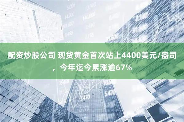 配资炒股公司 现货黄金首次站上4400美元/盎司，今年迄今累涨逾67%