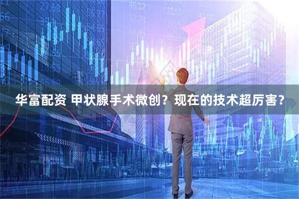 华富配资 甲状腺手术微创？现在的技术超厉害？