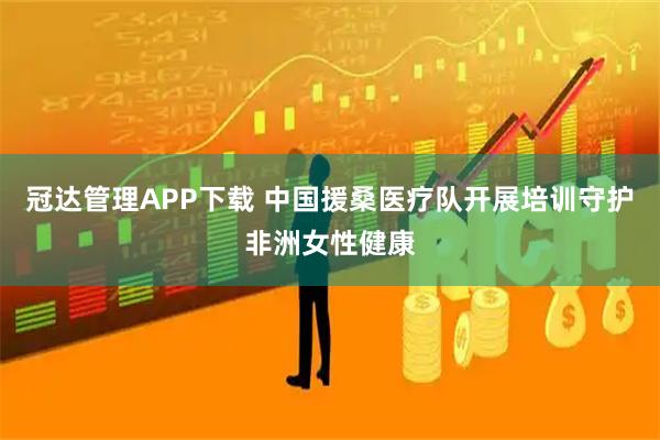 冠达管理APP下载 中国援桑医疗队开展培训守护非洲女性健康