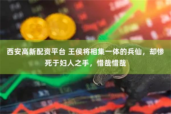 西安高新配资平台 王侯将相集一体的兵仙，却惨死于妇人之手，惜哉惜哉