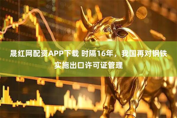 晟红网配资APP下载 时隔16年，我国再对钢铁实施出口许可证管理
