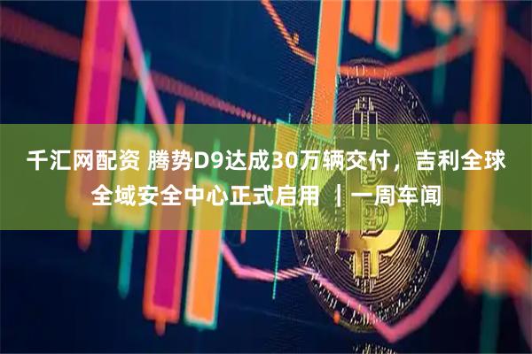 千汇网配资 腾势D9达成30万辆交付，吉利全球全域安全中心正式启用 ｜一周车闻