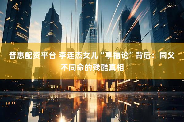 普惠配资平台 李连杰女儿“享福论”背后：同父不同命的残酷真相