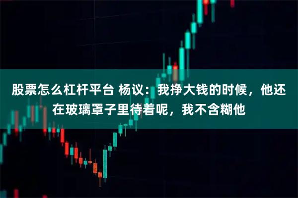 股票怎么杠杆平台 杨议：我挣大钱的时候，他还在玻璃罩子里待着呢，我不含糊他