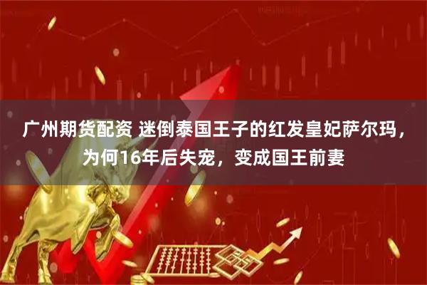 广州期货配资 迷倒泰国王子的红发皇妃萨尔玛，为何16年后失宠，变成国王前妻