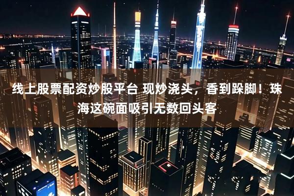 线上股票配资炒股平台 现炒浇头，香到跺脚！珠海这碗面吸引无数回头客