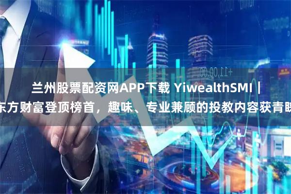 兰州股票配资网APP下载 YiwealthSMI｜东方财富登顶榜首，趣味、专业兼顾的投教内容获青睐