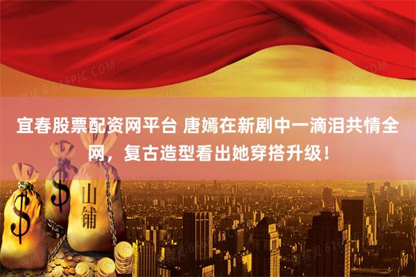 宜春股票配资网平台 唐嫣在新剧中一滴泪共情全网，复古造型看出她穿搭升级！