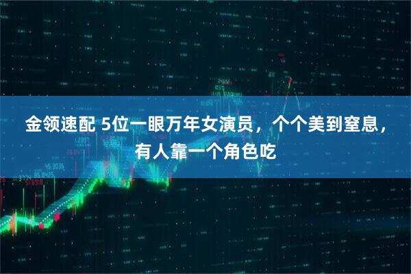 金领速配 5位一眼万年女演员，个个美到窒息，有人靠一个角色吃