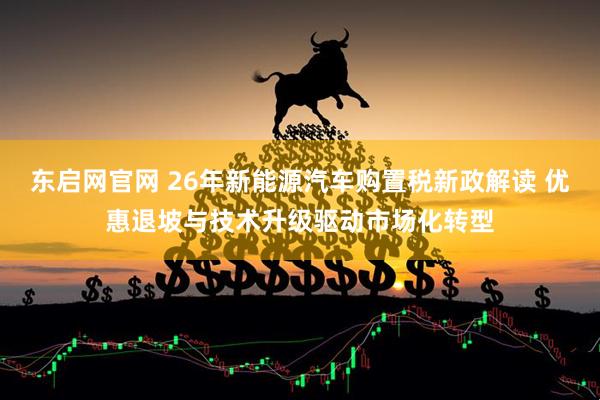东启网官网 26年新能源汽车购置税新政解读 优惠退坡与技术升级驱动市场化转型