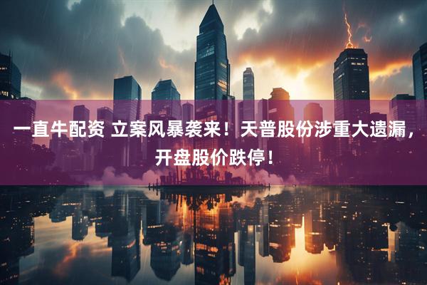 一直牛配资 立案风暴袭来！天普股份涉重大遗漏，开盘股价跌停！