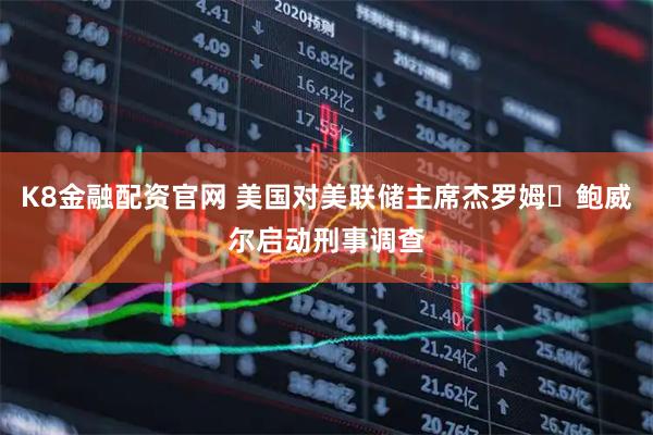 K8金融配资官网 美国对美联储主席杰罗姆・鲍威尔启动刑事调查