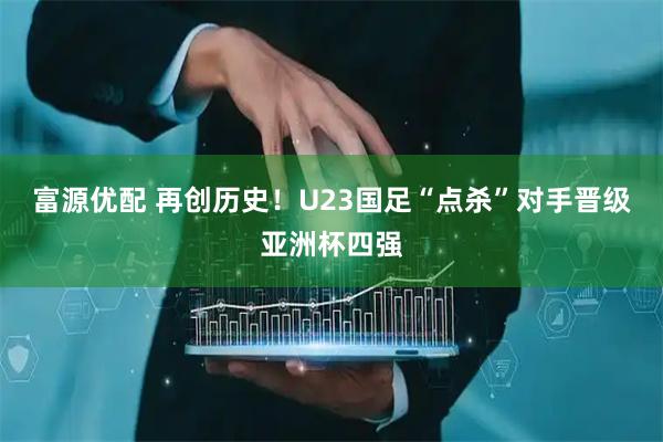 富源优配 再创历史！U23国足“点杀”对手晋级亚洲杯四强