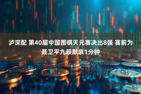 泸深配 第40届中国围棋天元赛决出8强 赛前为聂卫平九段默哀1分钟