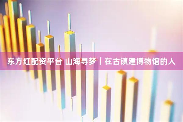 东方红配资平台 山海寻梦｜在古镇建博物馆的人