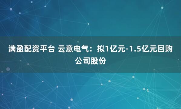满盈配资平台 云意电气：拟1亿元-1.5亿元回购公司股份