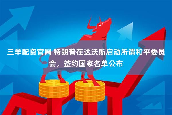 三羊配资官网 特朗普在达沃斯启动所谓和平委员会，签约国家名单公布