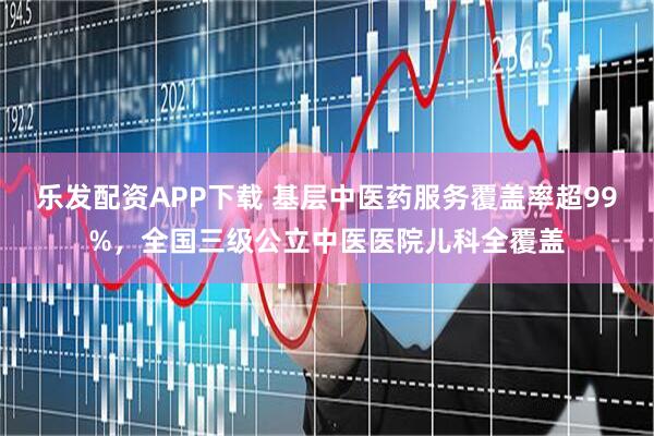 乐发配资APP下载 基层中医药服务覆盖率超99%，全国三级公立中医医院儿科全覆盖