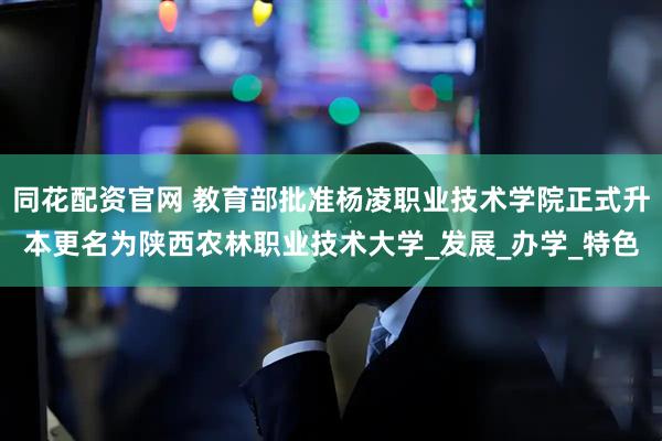同花配资官网 教育部批准杨凌职业技术学院正式升本更名为陕西农林职业技术大学_发展_办学_特色