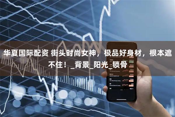华夏国际配资 街头时尚女神，极品好身材，根本遮不住！_背景_阳光_锁骨