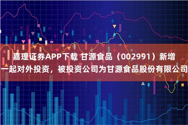 嘉理证券APP下载 甘源食品（002991）新增一起对外投资，被投资公司为甘源食品股份有限公司