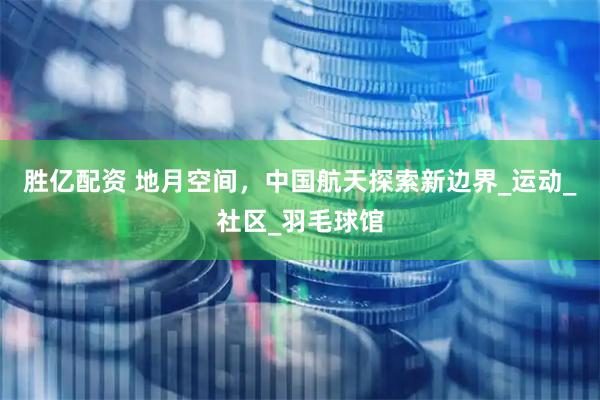 胜亿配资 地月空间，中国航天探索新边界_运动_社区_羽毛球馆