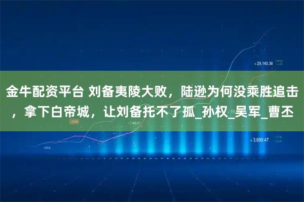 金牛配资平台 刘备夷陵大败，陆逊为何没乘胜追击，拿下白帝城，让刘备托不了孤_孙权_吴军_曹丕