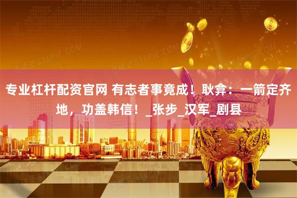 专业杠杆配资官网 有志者事竟成！耿弇：一箭定齐地，功盖韩信！_张步_汉军_剧县